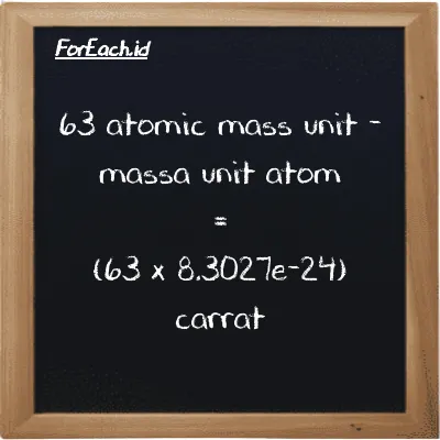 How to convert atomic mass unit to carrat: 63 atomic mass unit (amu) is equivalent to 63 times 8.3027e-24 carrat (ct)